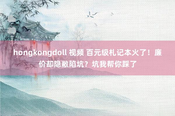 hongkongdoll 视频 百元级札记本火了！廉价却隐敝陷坑？坑我帮你踩了