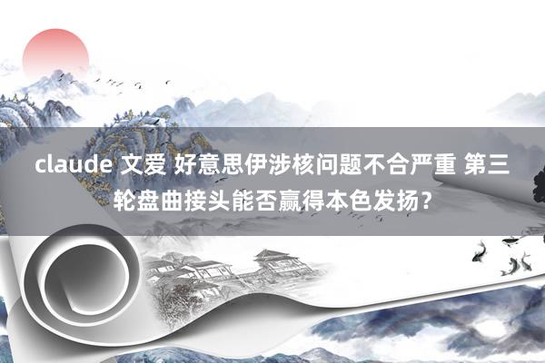 claude 文爱 好意思伊涉核问题不合严重 第三轮盘曲接头能否赢得本色发扬？